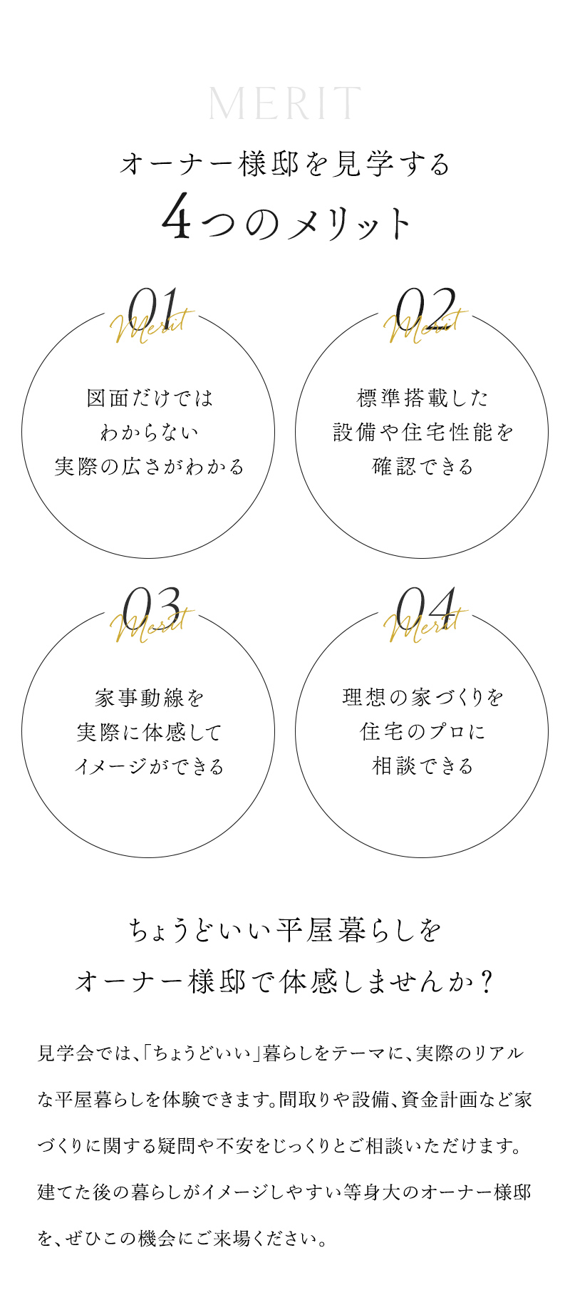 オーナー様邸を見学する4つのメリット ①図面だけではわからない実際の広さがわかる ②標準搭載した設備や住宅性能を確認できる ③家事動線を実際に体感してイメージができる ④理想の家づくりを住宅のプロに相談できる ちょうどいい平屋暮らしをオーナー様邸で体感しませんか？ 見学会では、「ちょうどいい」暮らしをテーマに、実際のリアルな平屋暮らしを体験できます。間取りや設備、資金計画など家づくりに関する疑問や不安をじっくりとご相談いただけます。 建てた後の暮らしがイメージしやすい等身大のオーナー様邸を、ぜひこの機会にご来場ください。