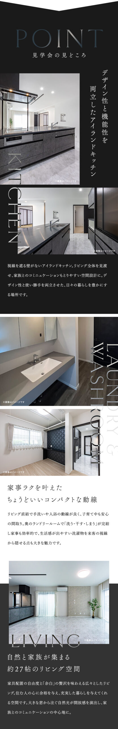 マルケンホームの平屋見学会の見どころ デザイン性と機能性を 両立したアイランドキッチン 視線を遮る壁がないアイランドキッチン。リビング全体を見渡せ、家族とのコミニュケーションもとりやすい空間設計に。デザイン性と使い勝手を両立させた、日々の暮らしを豊かにする場所です。 家事ラクを叶えた ちょうどいいコンパクトな動線 リビング直結で手洗いや入浴の動線が良く、子育て中も安心の間取り。奥のランドリールームで「洗う・干す・しまう」が完結し家事も効率的で、生活感が出やすい洗濯物を来客の視線から隠せる点も大きな魅力です。 自然と家族が集まる 約27帖のリビング空間家具配置の自由度と「余白」の贅沢を味わえる広々としたリビ ング。住む人の心に余裕を与え、充実した暮らしを与えてくれる空間です。大きな窓から注ぐ自然光が開放感を演出し、家族とのコミュニケーションの中心地に。 