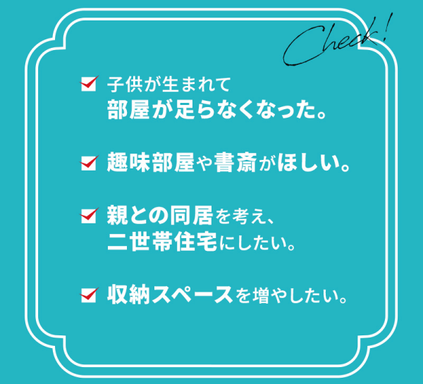子供が生まれて部屋が足らなくなった。
趣味部屋や書斎がほしい。
親との同居を考え、二世帯住宅にしたい。
収納スペースを増やしたい。