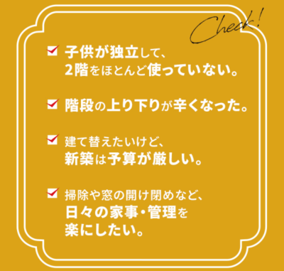 子供が独立して、 2階をほとんど使っていない。 階段の上り下りが辛くなった。 建て替えたいけど、新築は予算が厳しい。 掃除や窓の開け閉めなど、日々の家事・管理を楽にしたい。